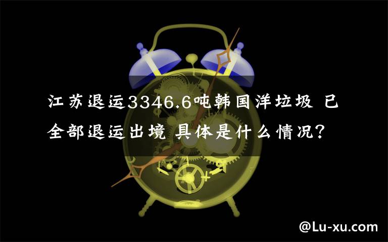 江蘇退運3346.6噸韓國洋垃圾 已全部退運出境 具體是什么情況？