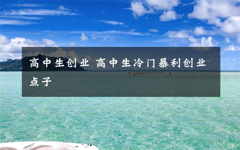 高中生創(chuàng)業(yè) 高中生冷門暴利創(chuàng)業(yè)點(diǎn)子