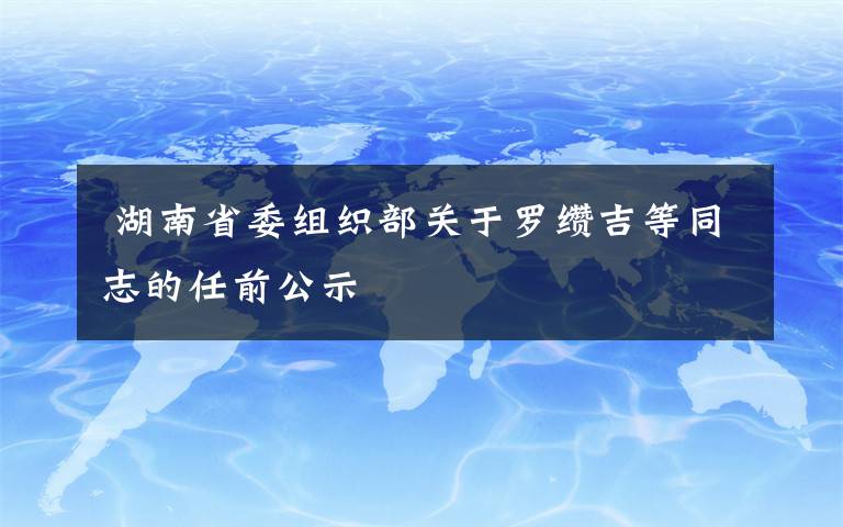  湖南省委組織部關(guān)于羅纘吉等同志的任前公示