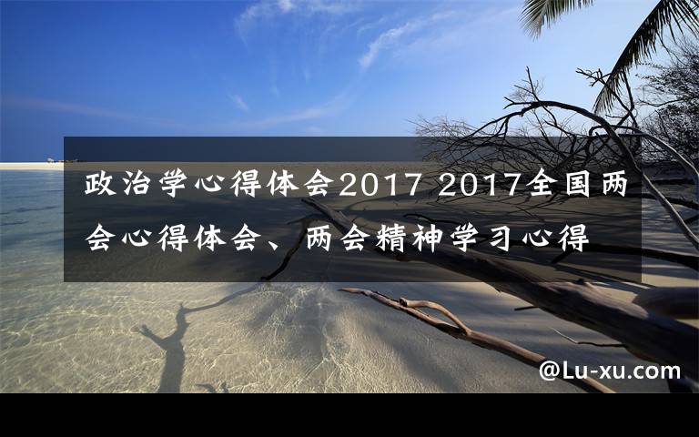 政治學(xué)心得體會2017 2017全國兩會心得體會、兩會精神學(xué)習(xí)心得范文最新