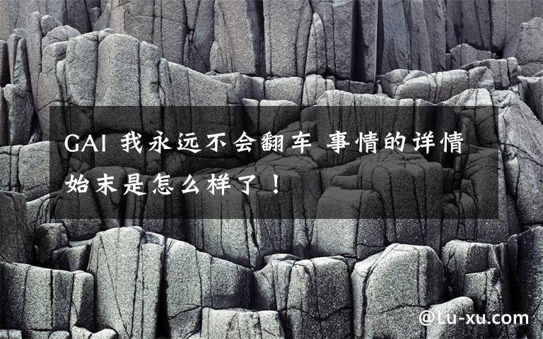 GAI 我永遠不會翻車 事情的詳情始末是怎么樣了！