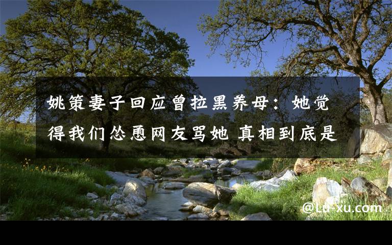 姚策妻子回應(yīng)曾拉黑養(yǎng)母：她覺得我們慫恿網(wǎng)友罵她 真相到底是怎樣的？