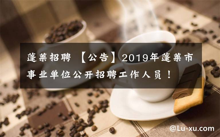 蓬萊招聘 【公告】2019年蓬萊市事業(yè)單位公開招聘工作人員！