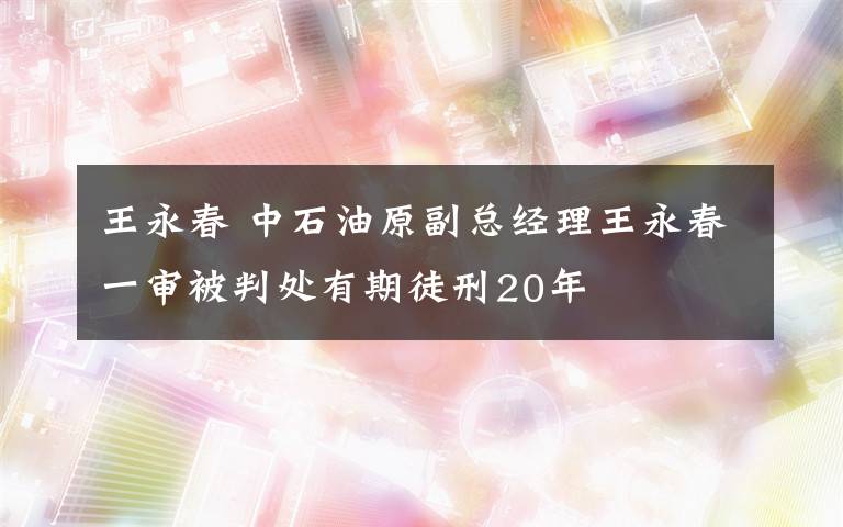 王永春 中石油原副總經(jīng)理王永春一審被判處有期徒刑20年