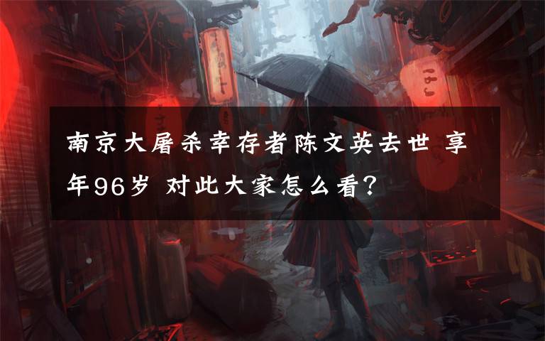 南京大屠殺幸存者陳文英去世 享年96歲 對此大家怎么看？