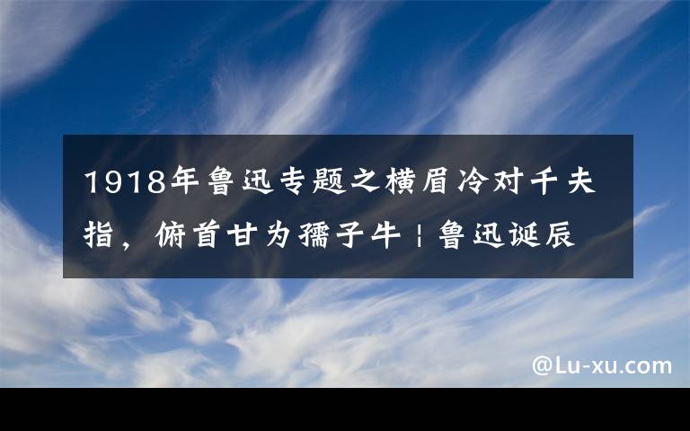 1918年魯迅專題之橫眉冷對千夫指，俯首甘為孺子牛 | 魯迅誕辰140周年