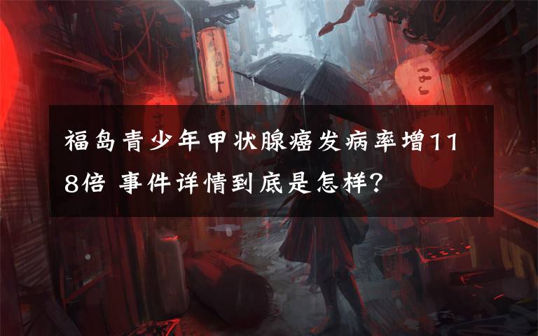 福島青少年甲狀腺癌發(fā)病率增118倍 事件詳情到底是怎樣？