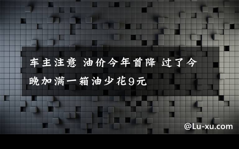 車主注意 油價(jià)今年首降 過(guò)了今晚加滿一箱油少花9元