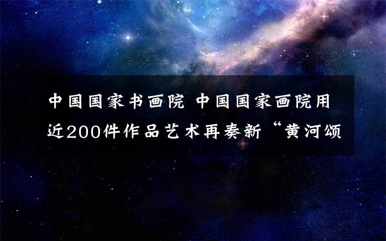 中國國家書畫院 中國國家畫院用近200件作品藝術(shù)再奏新“黃河頌”