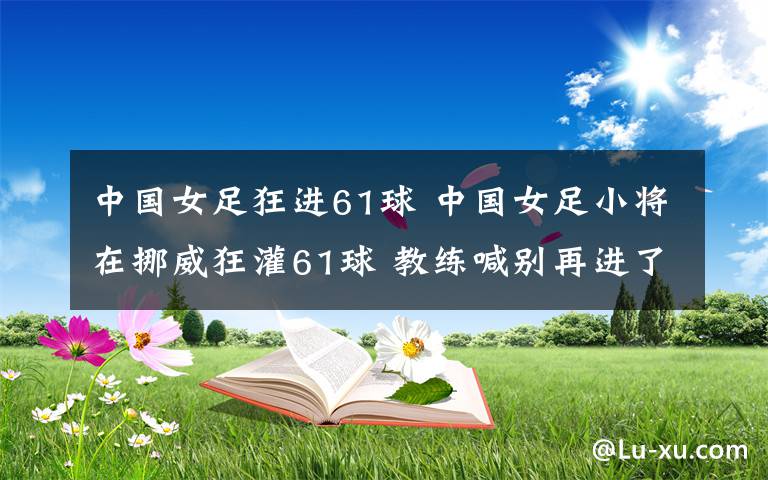 中國女足狂進61球 中國女足小將在挪威狂灌61球 教練喊別再進了