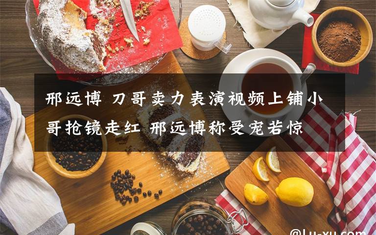 邢遠(yuǎn)博 刀哥賣力表演視頻上鋪小哥搶鏡走紅 邢遠(yuǎn)博稱受寵若驚