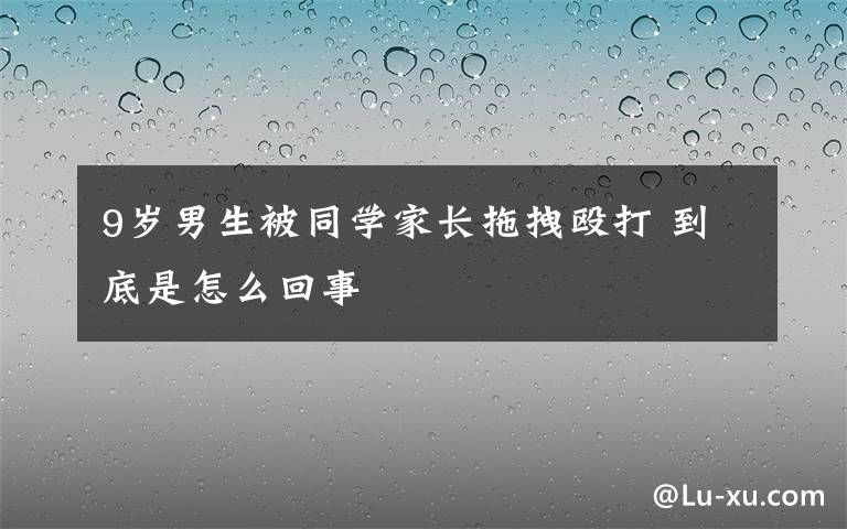 9歲男生被同學(xué)家長(zhǎng)拖拽毆打 到底是怎么回事