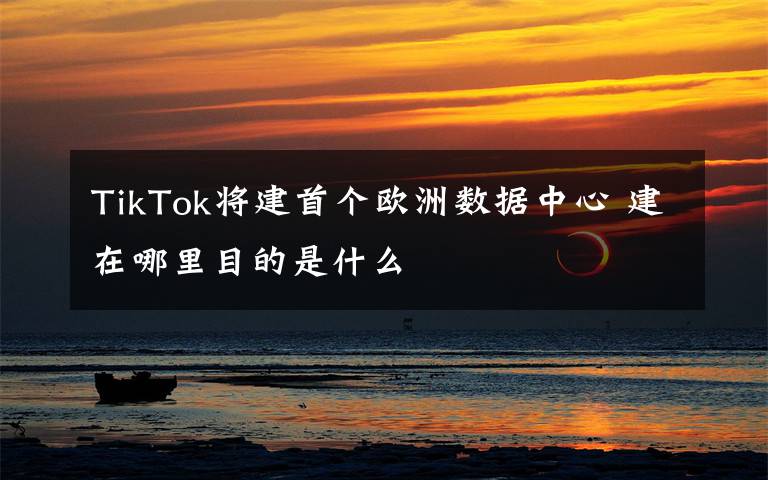 TikTok將建首個(gè)歐洲數(shù)據(jù)中心 建在哪里目的是什么