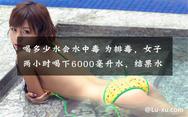 喝多少水會(huì)水中毒 為排毒，女子兩小時(shí)喝下6000毫升水，結(jié)果水中毒進(jìn)了ICU！