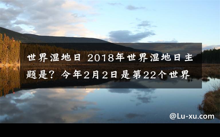 世界濕地日 2018年世界濕地日主題是？今年2月2日是第22個世界濕地日