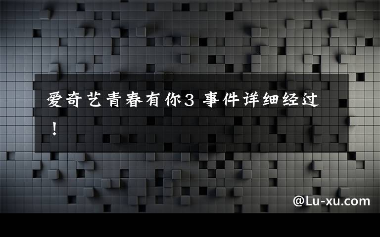 愛奇藝青春有你3 事件詳細經(jīng)過！