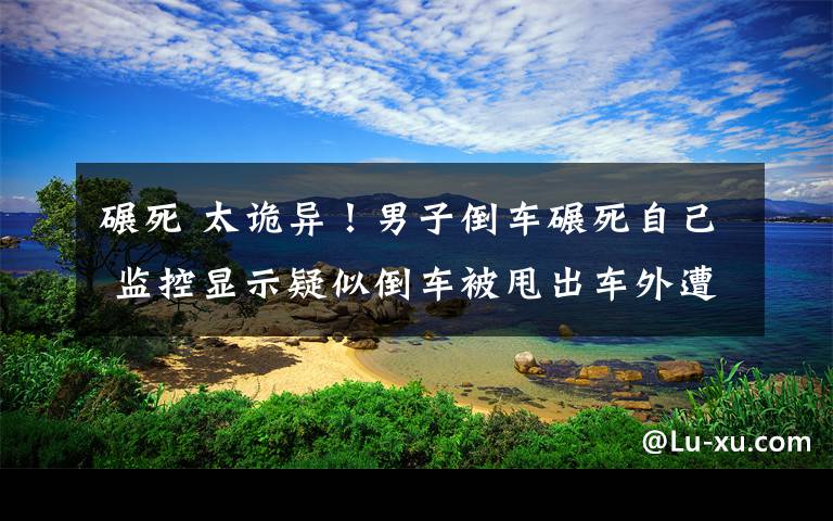 碾死 太詭異！男子倒車碾死自己 監(jiān)控顯示疑似倒車被甩出車外遭車輪碾壓