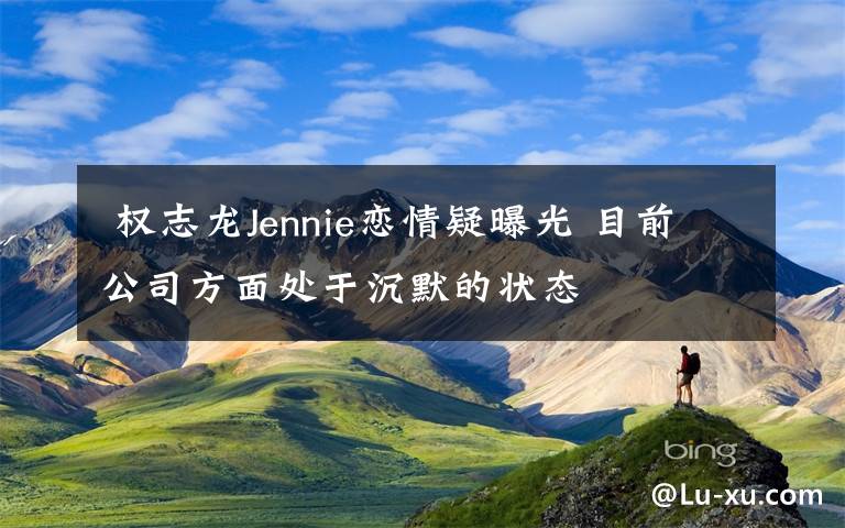  權(quán)志龍Jennie戀情疑曝光 目前公司方面處于沉默的狀態(tài)