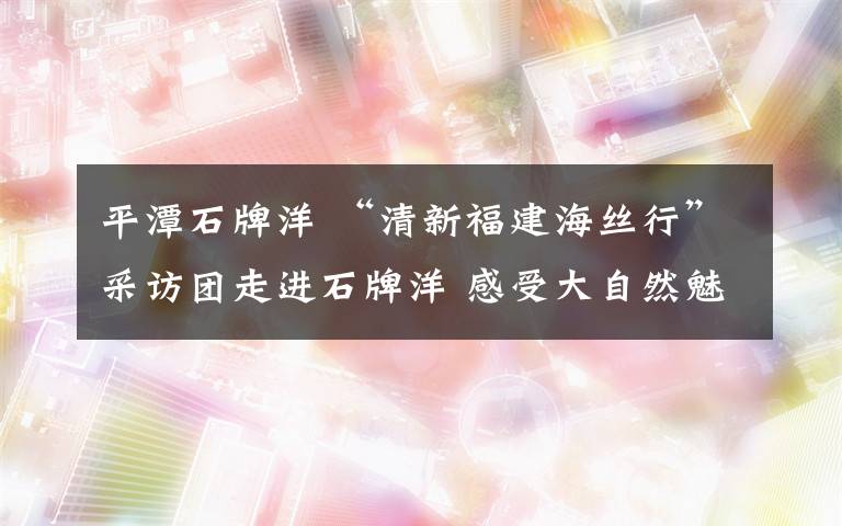 平潭石牌洋 “清新福建海絲行”采訪團走進石牌洋 感受大自然魅力