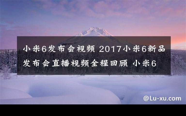 小米6發(fā)布會(huì)視頻 2017小米6新品發(fā)布會(huì)直播視頻全程回顧 小米6為什么賣(mài)2499