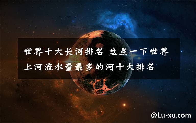 世界十大長(zhǎng)河排名 盤(pán)點(diǎn)一下世界上河流水量最多的河十大排名