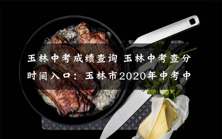 玉林中考成績查詢 玉林中考查分時間入口：玉林市2020年中考中招管理與服務平臺