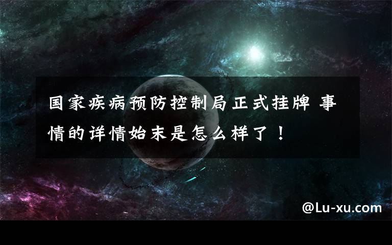 國家疾病預防控制局正式掛牌 事情的詳情始末是怎么樣了！