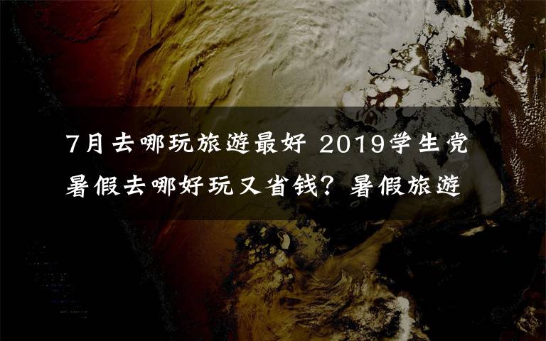 7月去哪玩旅游最好 2019學(xué)生黨暑假去哪好玩又省錢？暑假旅游好去處大盤點