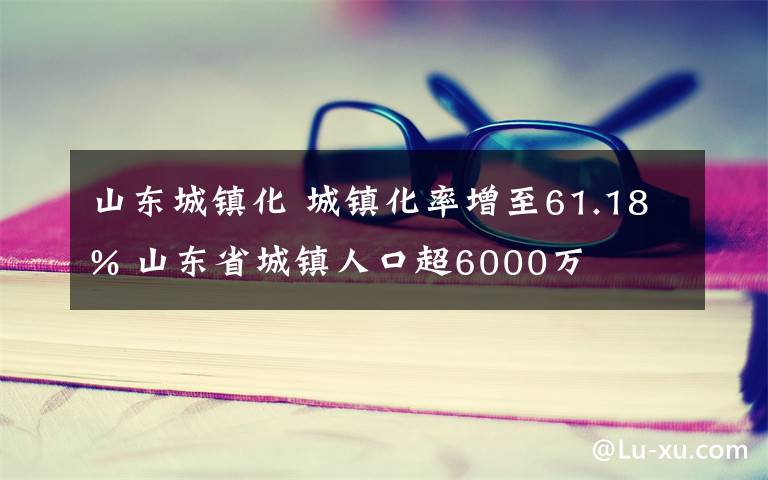 山東城鎮(zhèn)化 城鎮(zhèn)化率增至61.18% 山東省城鎮(zhèn)人口超6000萬