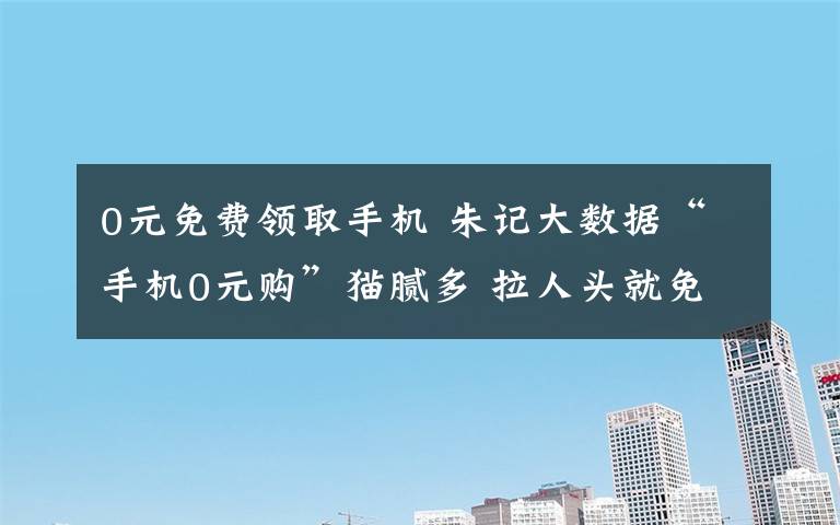 0元免費領(lǐng)取手機 朱記大數(shù)據(jù)“手機0元購”貓膩多 拉人頭就免費領(lǐng)手機？