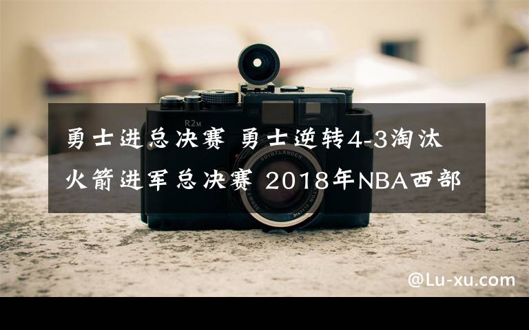 勇士進總決賽 勇士逆轉(zhuǎn)4-3淘汰火箭進軍總決賽 2018年NBA西部決賽勇士101-92勝火箭