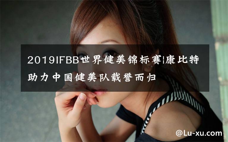 2019IFBB世界健美錦標(biāo)賽|康比特助力中國健美隊載譽而歸