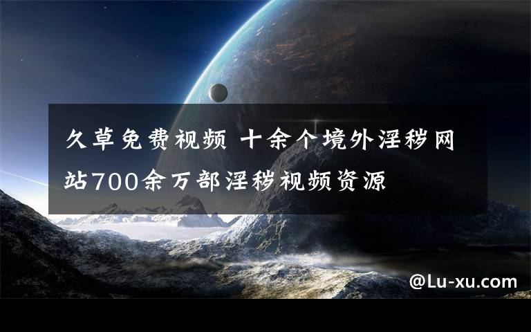 久草免費(fèi)視頻 十余個(gè)境外淫穢網(wǎng)站700余萬(wàn)部淫穢視頻資源