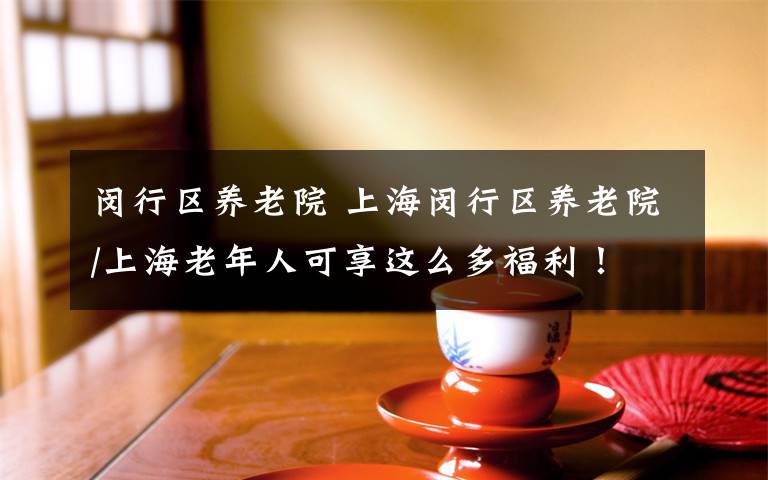 閔行區(qū)養(yǎng)老院 上海閔行區(qū)養(yǎng)老院/上海老年人可享這么多福利！