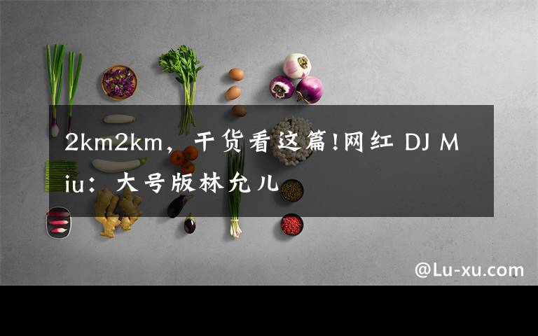 2km2km，干貨看這篇!網(wǎng)紅 DJ Miu：大號版林允兒