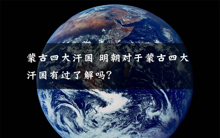 蒙古四大汗國 明朝對于蒙古四大汗國有過了解嗎？