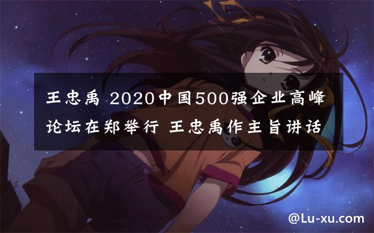 王忠禹 2020中國500強企業(yè)高峰論壇在鄭舉行 王忠禹作主旨講話 尹弘出席并致辭