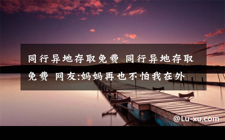 同行異地存取免費 同行異地存取免費 網(wǎng)友:媽媽再也不怕我在外地沒錢了