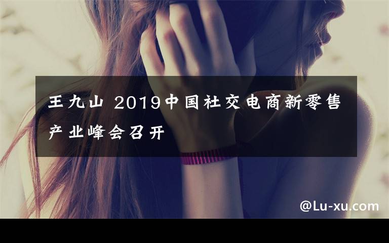 王九山 2019中國(guó)社交電商新零售產(chǎn)業(yè)峰會(huì)召開(kāi)