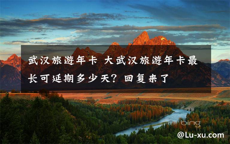 武漢旅游年卡 大武漢旅游年卡最長(zhǎng)可延期多少天？回復(fù)來(lái)了