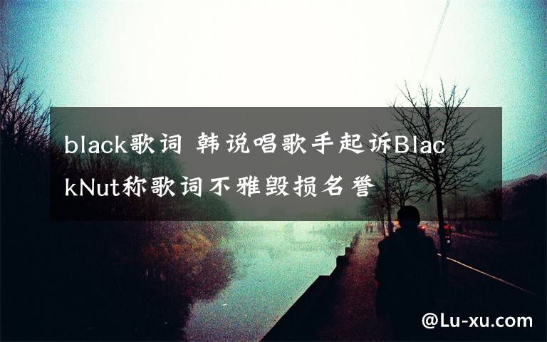 black歌詞 韓說唱歌手起訴BlackNut稱歌詞不雅毀損名譽(yù)