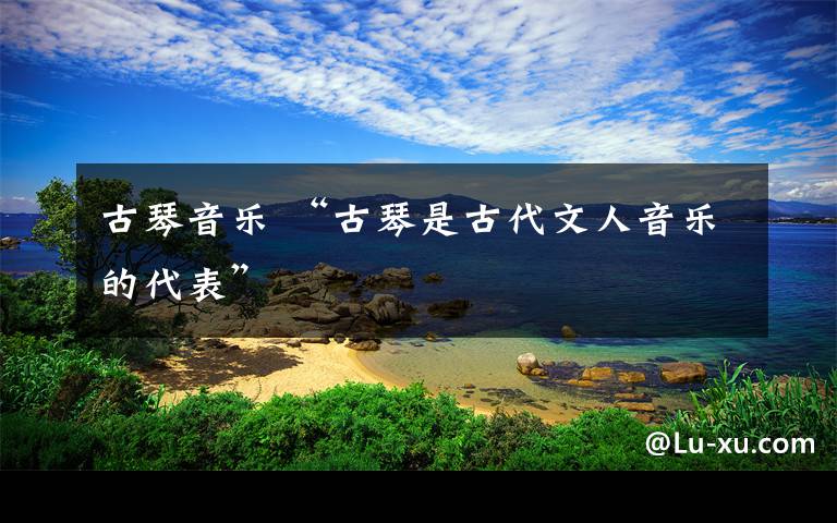 古琴音樂 “古琴是古代文人音樂的代表”