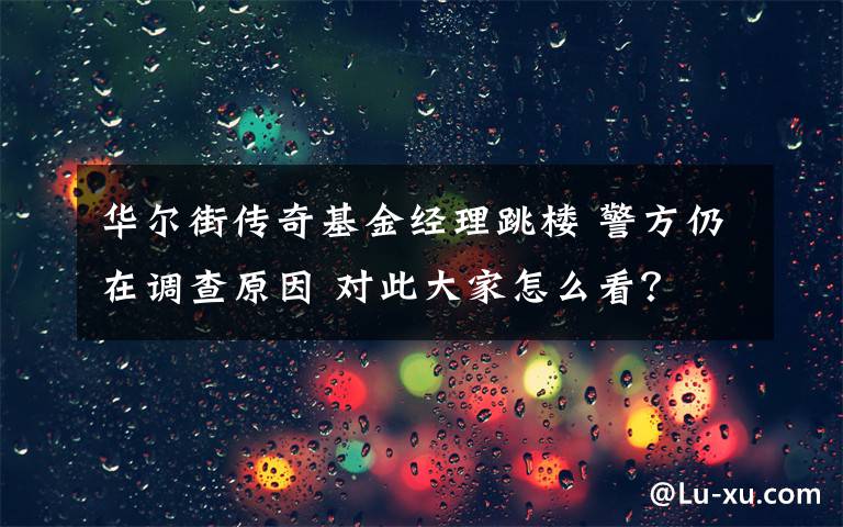 華爾街傳奇基金經(jīng)理跳樓 警方仍在調(diào)查原因 對(duì)此大家怎么看？