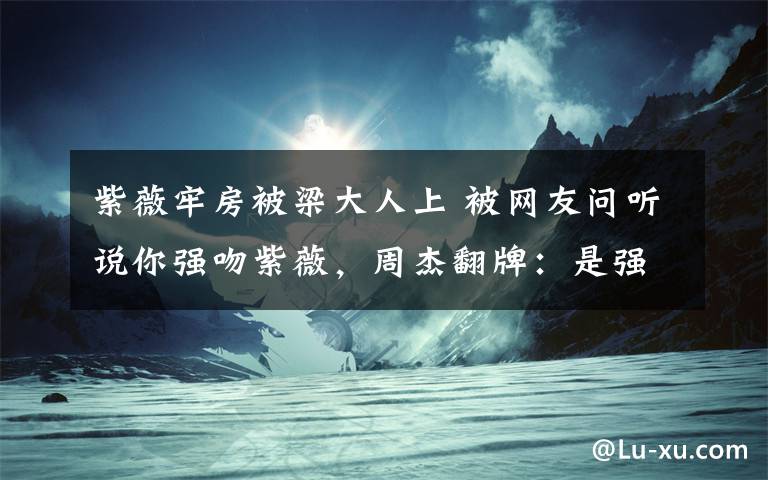 紫薇牢房被梁大人上 被網(wǎng)友問聽說你強吻紫薇，周杰翻牌：是強奸，網(wǎng)友：不要嚇人好不