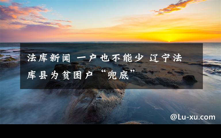 法庫新聞 一戶也不能少 遼寧法庫縣為貧困戶“兜底”