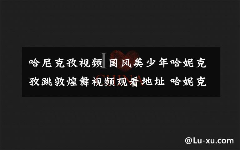 哈尼克孜視頻 國風(fēng)美少年哈妮克孜跳敦煌舞視頻觀看地址 哈妮克孜跳舞是哪一期節(jié)目