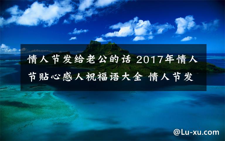 情人節(jié)發(fā)給老公的話 2017年情人節(jié)貼心感人祝福語大全 情人節(jié)發(fā)給老公男朋友的祝福短信微信