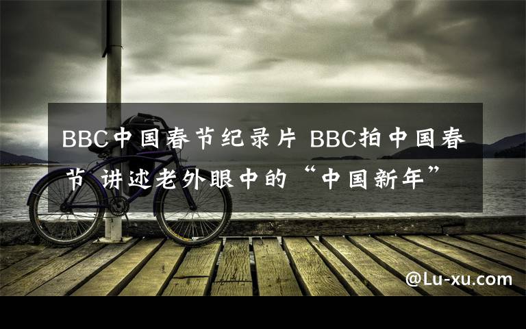 BBC中國春節(jié)紀(jì)錄片 BBC拍中國春節(jié) 講述老外眼中的“中國新年”充滿人情味兒