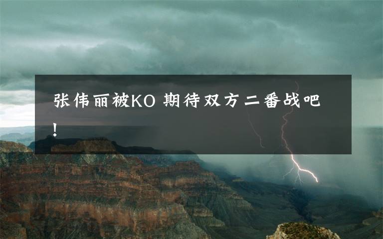  張偉麗被KO 期待雙方二番戰(zhàn)吧！