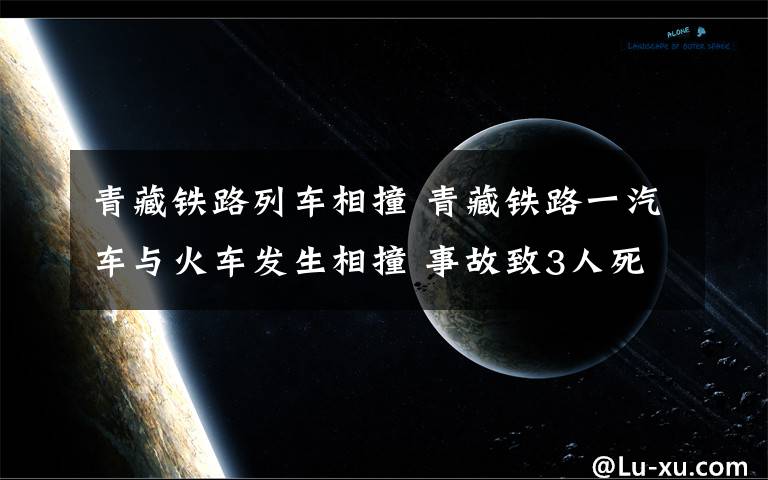 青藏鐵路列車相撞 青藏鐵路一汽車與火車發(fā)生相撞 事故致3人死亡